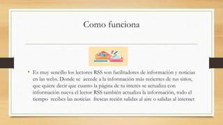 Como funciona
• Es muy sencillo los lectores RSS son facilitadores de información y noticias
en las webs. Donde se accede a la información más recientes de tus sitios,
que quiere decir que cuanto la página de tu interés se actualiza con
información nueva el lector RSS también actualiza la información, todo el
tiempo recibes las noticias frescas recién salidas al aire o salidas al internet
 