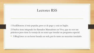 Lectores RSS
1 FeedDemon: el más popular, pero es de pago y está en Inglés.
2 Firefox tiene integrado los llamados Marcadores en Vivo, que no son tan
prácticos pero tiene la ventaja de no tener que instalar un programa especial.
• 3 BlogLines: es un lector basado en web, por lo tanto no necesitas instalarlo
 