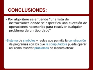 CONCLUSIONES:
- Por algoritmo se entiende "una lista de
   instrucciones donde se especifica una sucesión de
   operaciones necesarias para resolver cualquier
   problema de un tipo dado"


-Sistema de símbolos y reglas que permite la construcción
   de programas con los que la computadora puede operar
   así como resolver problemas de manera eficaz.
 