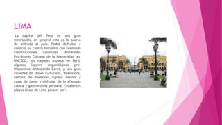 LIMA
La capital del Peru es una gran
metrópolis, en general esta es la puerta
de entrada al país. Podrá disfrutar y
conocer su centro histórico con hermosas
construcciones coloniales declaradas
Patrimonio Cultural de la Humanidad por
UNESCO; los mejores museos en Perú,
algunos lugares arqueológicos pre-
Hispánicos destacando Caral, y una gran
variedad de shows culturales, folklóricos,
centros de diversión, lujosos casinos y
casas de juego y disfrutar de la afamada
cocina y gastronomía peruana. Excelentes
playas al sur de Lima para el surf.
 