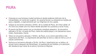 PIURA
 Catacaos es una hermosa ciudad norteña en donde podemos disfrutar de la
tranquilidad y el cariño de su gente. Se caracteriza por su artesanía en tejidos de
paja y algodón, y especialmente por sus filigranas en oro y plata.
 Sullana se encuentra ubicada a 38 Km. de la ciudad de Piura, de clima cálido. El
río Chira ha creado una rica ribera donde abundan los cocoteros y otras frutas.
 El puerto de Paita cuenta con un excelente complejo pesquero. Se encuentra
ubicado a 57 Km. al oeste de Piura, bahía de amplia playa y con balnearios como:
Colán, Esmeralda y Yacila.
 Talara se encuentra ubicada a 120 Km. de Piura, es el centro petrolífero más
importante del Perú. La exportación del petróleo se lleva a cabo en tierra y en el
zócalo continental.
 Sechura se encuentra ubicado a 55 Km. de Piura. Importante por su bahía y el
actual centro pesquero de Parachique, la explotación de fosfatos y la ubicación
del oleoducto que viene de la selva y termina en Bayóvar.
 
