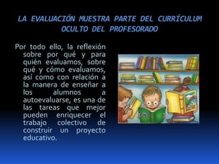 LA EVALUACIÓN MUESTRA PARTE DEL CURRÍCULUM
OCULTO DEL PROFESORADO
Por todo ello, la reflexión
sobre por qué y para
quién evaluamos, sobre
qué y cómo evaluamos,
así como con relación a
la manera de enseñar a
los alumnos a
autoevaluarse, es una de
las tareas que mejor
pueden enriquecer el
trabajo colectivo de
construir un proyecto
educativo.
 
