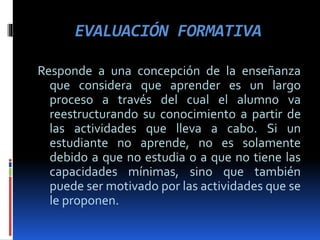 EVALUACIÓN FORMATIVA
Responde a una concepción de la enseñanza
que considera que aprender es un largo
proceso a través del cual el alumno va
reestructurando su conocimiento a partir de
las actividades que lleva a cabo. Si un
estudiante no aprende, no es solamente
debido a que no estudia o a que no tiene las
capacidades mínimas, sino que también
puede ser motivado por las actividades que se
le proponen.
 