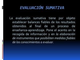 EVALUACIÓN SUMATIVA
La evaluación sumativa tiene por objeto
establecer balances fiables de los resultados
obtenidos al final de un proceso de
enseñanza-aprendizaje. Pone el acento en la
recogida de información y en la elaboración
de instrumentos que posibiliten medidas fiables
de los conocimientos a evaluar.
 