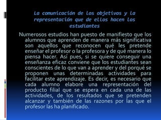 La comunicación de los objetivos y la
representación que de ellos hacen los
estudiantes
Numerosos estudios han puesto de manifiesto que los
alumnos que aprenden de manera más significativa
son aquellos que reconocen qué les pretende
enseñar el profesor o la profesora y de qué manera lo
piensa hacer. Así pues, si se quiere conseguir una
enseñanza eficaz conviene que los estudiantes sean
conscientes de lo que van a aprender y del porqué se
proponen unas determinadas actividades para
facilitar este aprendizaje. Es decir, es necesario que
cada alumno elabore una representación del
producto filial que se espera en cada una de las
actividades, de los resultados que se pretenden
alcanzar y también de las razones por las que el
profesor las ha planificado.
 
