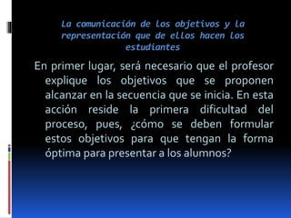 La comunicación de los objetivos y la
representación que de ellos hacen los
estudiantes
En primer lugar, será necesario que el profesor
explique los objetivos que se proponen
alcanzar en la secuencia que se inicia. En esta
acción reside la primera dificultad del
proceso, pues, ¿cómo se deben formular
estos objetivos para que tengan la forma
óptima para presentar a los alumnos?
 