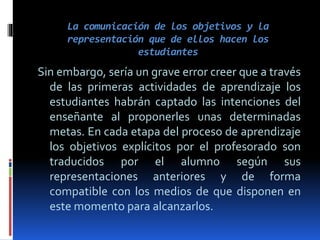 La comunicación de los objetivos y la
representación que de ellos hacen los
estudiantes
Sin embargo, sería un grave error creer que a través
de las primeras actividades de aprendizaje los
estudiantes habrán captado las intenciones del
enseñante al proponerles unas determinadas
metas. En cada etapa del proceso de aprendizaje
los objetivos explícitos por el profesorado son
traducidos por el alumno según sus
representaciones anteriores y de forma
compatible con los medios de que disponen en
este momento para alcanzarlos.
 