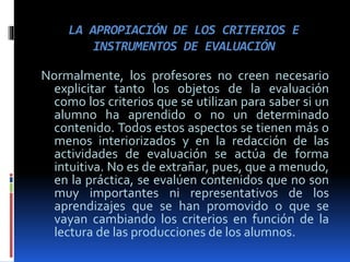 LA APROPIACIÓN DE LOS CRITERIOS E
INSTRUMENTOS DE EVALUACIÓN
Normalmente, los profesores no creen necesario
explicitar tanto los objetos de la evaluación
como los criterios que se utilizan para saber si un
alumno ha aprendido o no un determinado
contenido. Todos estos aspectos se tienen más o
menos interiorizados y en la redacción de las
actividades de evaluación se actúa de forma
intuitiva. No es de extrañar, pues, que a menudo,
en la práctica, se evalúen contenidos que no son
muy importantes ni representativos de los
aprendizajes que se han promovido o que se
vayan cambiando los criterios en función de la
lectura de las producciones de los alumnos.
 