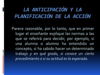 LA ANTICIPACIÓN Y LA
PLANIFICACIÓN DE LA ACCIÓN
Parece razonable, por lo tanto, que en primer
lugar el enseñante explique las normas a las
que se referirá para decidir, por ejemplo, si
una alumna o alumno ha entendido un
concepto, si ha sabido hacer un determinado
trabajo y en qué grado, si conoce un cierto
procedimiento o si su actitud es la esperada.
 
