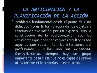 LA ANTICIPACIÓN Y LA
PLANIFICACIÓN DE LA ACCIÓN
El problema fundamental desde el punto de vista
didáctico no es la formulación de los objetos y
criterios de evaluación por un experto, sino la
construcción de la representación que los
estudiantes que obtienen mejores resultados son
aquellos que saben intuir las intenciones del
profesorado y cuáles son sus exigencias.
Contrariamente, siempre hay un grupo
importante de la clase que no es capaz de prever
ni los objetos ni los criterios de evaluación.
 