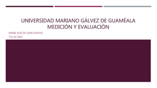 UNIVERSIDAD MARIANO GÁLVEZ DE GUAMÉALA
MEDICIÓN Y EVALUACIÓN
MARÍA JOSÉ DE LEÓN FUENTES
753-10-5603
 