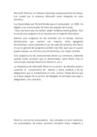 Microsoft Word es un software destinado al procesamiento de textos.
Fue creado por la empresa Microsoft viene integrado en suite
ofimática.
Fue desarrollado por Richard Brodie para el computador en 1983. Ha
llegado a ser el procesador de texto más popular del mundo.
Tiene una barra que nos facilita poder modificar textos gráficos. Para
el uso de este programa no se necesita ser un experto informático.
Además este programa ha ido teniendo con el tiempo, diversas
distribuciones que cuentan con mejoras, tanto agregando
herramientas, como haciendo el uso de cada herramienta más fácil y
el uso en general del programa también más fácil, para que el usuario
pueda manejar sus archivos y las herramientas, con mayor sencillez.
Este programa ha ido evolucionando desde sus comienzos, habiendo
existido varias versiones que se denominaban como Word, más un
número (por ejemplo Word 3.0 y Word 3.1, etc.)
La importancia de Microsoft Word en la carrera de derecho ayuda a
sustentar el conocimiento de Hechos y Actos Jurídicos y de las
obligaciones que es fundamental en esta carrera. Puede decirse que
es la base angular de la carrera de Abogado, los principios que rigen u
obligaciones y los contratos.
Word es uno de los procesadores más utilizados en este momento.
Los procesadores de textos, permiten introducir texto, imágenes y
 