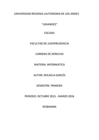 UNIVERSIDAD REGIONA LAUTONOMA DE LOS ANDES
“UNIANDES”
ESCUDO
FACULTAD DE JUDISPRUDENCIA
CARRERA DE DERECHO
MATERIA: INFORMATICA
AUTOR: MICAELA GARCÉS
SEMESTRE: PRIMERO
PERIODO: OCTUBRE 2015 - MARZO 2016
RIOBAMBA
 