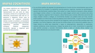 Es una forma grafica de expresar los pensamientos en función de los conocimientos que se han
almacenado en el cerebro. Su aplicación permite generar, organizar, expresar los aprendizajes y
asociar más fácilmente nuestras ideas. Para realizar un mapa mental es necesario utilizar siempre
una imagen central, utilizar 3 o más colores por cada imagen central variar el tamaño de la letra
línea e imágenes, organizar bien el espacio, utilizar flechas para conectar diferentes secciones del
mapa, emplear colores y códigos, se recomienda emplear una palabra clave por línea, escribir
toda la palabra con letra script, anotar las palabras clave sobre la línea, no girar la hoja al momento
de hacer el mapa, procurar tener claridad en las imágenes, tratar que las líneas centrales sean más
gruesas y con forma Orgánica, tratar de que los límites enlace con la rama de la palabra clave. El
mapa mental se utiliza para desarrollar y lograr la metacognición, desarrollar la creatividad,
resolver problemas, tomar decisiones, integrar las partes de un todo, incrementar la capacidad
para asimilar procesar y recordar información, llevar a cabo un estudio eficaz, realizar una
planeación eficiente de una situación dada.
Los mapas cognitivos son organizadores
gráficos avanzados que permiten la
representación de una serie de ideas,
conceptos y temas con un significado y sus
relaciones, enmarcando todo ello en un
esquema o diagrama. Sirven para la
organización de cualquier contenido
escolar, auxilian al profesor y al estudiante
a enfocar el aprendizaje sobre actividades
específicas, permiten diferenciar,
comparar, clasificar categorizar,
secuenciar, agrupar y organizar gran
cantidad de documentos.
 