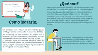 Cómo lograrlo:
Las estrategias de enseñanza- aprendizaje son instrumentos de los que se
vale el docente para contribuir a la implementación y el desarrollo de las
competencias de los estudiantes. Con base en una secuencia didáctica
que incluye inicio, desarrollo y cierre. Es conveniente utilizar estas
estrategias de forma permanente tomando en cuenta las competencias
específicas que pretendemos contribuir a desarrollar. Existen estrategias
para recabar conocimientos previos y para organizar o estructurar
contenidos. Una adecuada utilización de tales estrategias puede facilitar el
recuerdo.
Las estrategias para indagar los conocimientos previos
contribuyen a iniciar las actividades en secuencias didácticas.
Son importantes por que constituyen un recurso para la
organización grafica de los conocimientos explorados, algo muy
útil para los estudiantes cuando tienen que tomar apuntes.
La clave para lograr un aprendizaje significativo radica en
relacionar el nuevo material con las ideas ya existentes en la
estructura cognitiva del estudiante. Aquí la importancia del uso
de estrategias de enseñanza-aprendizaje.
A continuación, mencionaremos algunas estrategias
para indagar los conocimientos previos ya que son el
punto de partida del docente para guiar su practica
educativa en la consecución de los alcances esperados:
 