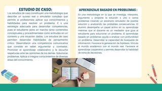 Los estudios de caso constituyen una metodología que
describe un suceso real o simulador complejo que
permite al profesionista aplicar sus conocimientos y
habilidades para resolver un problema. E s una
estrategia adecuada para desarrollar competencias,
pues el estudiante pone en marcha tanto contenidos
conceptuales y procedimentales como actitudes en un
contexto y una situación dados. Los estudios de caso
permiten desarrollar habilidades de pensamiento
crítico. Desarrollaron una competencia comunicativa
que consiste en saber argumentar y contrastar.
Promover el aprendizaje colaborativo y la escucha
respetuosa ante las opiniones de los demás. Solucionar
problemas. Aplicar e integrar conocimientos de diversas
áreas del conocimiento.
Es una metodología en la que se investiga, interpreta,
argumento y propone la solución a uno o varios
problemas creando un escenario simulador de posible
solución y analizando las probables consecuencias. El
alumno desempeña un papel activo en su aprendizaje
mientras que el docente es un mediador que guía al
estudiante para solucionar un problema. El aprendizaje
basado en problemas ayuda a analizar con profundidad
un problema. Desarrollar la capacidad de búsqueda de
información. Favorece la generación de hipótesis. Vincula
el mundo académico con el mundo real. Favorece el
aprendizaje cooperativo y permite desarrollar la habilidad
de toma de decisiones.
ESTUDIO DE CASO: APRENDIZAJE BASADO EN PROBLEMAS :
 