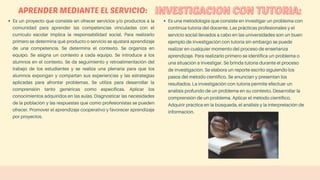 APRENDER MEDIANTE EL SERVICIO:
Es un proyecto que consiste en ofrecer servicios y/o productos a la
comunidad para aprender las competencias vinculadas con el
currículo escolar implica la responsabilidad social. Para realizarlo
primero se determina qué producto o servicio se ajustará aprendizaje
de una competencia. Se determina el contexto. Se organiza en
equipo. Se asigna un contexto a cada equipo. Se introduce a los
alumnos en el contexto. Se da seguimiento y retroalimentación del
trabajo de los estudiantes y se realiza una plenaria para que los
alumnos expongan y compartan sus experiencias y las estrategias
aplicadas para afrontar problemas. Se utiliza para desarrollar la
comprensión tanto genéricas como específicas. Aplicar los
conocimientos adquiridos en las aulas. Diagnosticar las necesidades
de la población y las respuestas que como profesionistas se pueden
ofrecer. Promover el aprendizaje cooperativo y favorecer aprendizaje
por proyectos.
Es una metodología que consiste en investigar un problema con
continúa tutoría del docente. Las prácticas profesionales y el
servicio social llevados a cabo en las universidades son un buen
ejemplo de investigación con tutoría sin embargo se puede
realizar en cualquier momento del proceso de enseñanza
aprendizaje. Para realizarlo primero se identifica un problema o
una situación a investigar. Se brinda tutoría durante el proceso
de investigación. Se elabora un reporte escrito siguiendo los
pasos del método científico. Se anuncian y presentan los
resultados. La investigación con tutoría permite efectuar un
análisis profundo de un problema en su contexto. Desarrollar la
comprensión de un problema. Aplicar el método científico.
Adquirir práctica en la búsqueda, el análisis y la interpretación de
información.
 