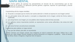 MAPA MENTAL
Es una forma gráfica de expresar los pensamientos en función de los conocimientos que se han
almacenado en el cerebro. Su aplicación permite generar, organizar, expresar los aprendizajes y asociar
más fácilmente nuestras ideas.
Características de los mapas mentales:
a) El asunto o concepto que es motivo de nuestra atención o interés se expresa en una imagen central.
b) Los principales temas del asunto o concepto se desprenden de la imagen central de forma radial o
ramificada.
c) Las ramas tienen una imagen y/o una palabra clave impresa sobre la línea asociada.
d) Los aspectos menos importantes también se representan como ramas adheridas a las ramas de nivel
superior.
e) Las ramas forman una estructura conectada.
Sugerencias para realizar un mapa mental.
1. Hay que dar énfasis; para ello, se recomienda:
Utilizar siempre una imagen central. Usar imágenes en toda la extensión del mapa. Utilizar tres o más
colores por cada imagen central. Emplear la tercera dimensión en imágenes o palabras. Variar el tamaño
de las letras, líneas e imágenes. Organizar bien el espacio.
 