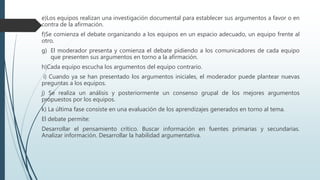 e)Los equipos realizan una investigación documental para establecer sus argumentos a favor o en
contra de la afirmación.
f)Se comienza el debate organizando a los equipos en un espacio adecuado, un equipo frente al
otro.
g) El moderador presenta y comienza el debate pidiendo a los comunicadores de cada equipo
que presenten sus argumentos en torno a la afirmación.
h)Cada equipo escucha los argumentos del equipo contrario.
i) Cuando ya se han presentado los argumentos iniciales, el moderador puede plantear nuevas
preguntas a los equipos.
j) Se realiza un análisis y posteriormente un consenso grupal de los mejores argumentos
propuestos por los equipos.
k) La última fase consiste en una evaluación de los aprendizajes generados en torno al tema.
El debate permite:
Desarrollar el pensamiento crítico. Buscar información en fuentes primarias y secundarias.
Analizar información. Desarrollar la habilidad argumentativa.
 