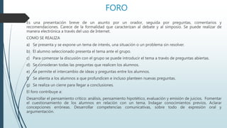 FORO
Es una presentación breve de un asunto por un orador, seguida por preguntas, comentarios y
recomendaciones. Carece de la formalidad que caracterizan al debate y al simposio. Se puede realizar de
manera electrónica a través del uso de Internet.
COMO SE REALIZA
a) Se presenta y se expone un tema de interés, una situación o un problema sin resolver.
b) El alumno seleccionado presenta el tema ante el grupo.
c) Para comenzar la discusión con el grupo se puede introducir el tema a través de preguntas abiertas.
d) Se consideran todas las preguntas que realicen los alumnos.
e) Se permite el intercambio de ideas y preguntas entre los alumnos.
f) Se alienta a los alumnos a que profundicen e incluso planteen nuevas preguntas.
g) Se realiza un cierre para llegar a conclusiones.
El foro contribuye a:
Desarrollar el pensamiento crítico: análisis, pensamiento hipotético, evaluación y emisión de juicios. Fomentar
el cuestionamiento de los alumnos en relación con un tema. Indagar conocimientos previos. Aclarar
concepciones erróneas. Desarrollar competencias comunicativas, sobre todo de expresión oral y
argumentación.
 