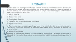 SEMINARIO
El seminario es una estrategia expositiva por parte del alumno en relación con un tema. Puede incluir
la discusión y el debate, requiere profundidad, y el tiempo destinado es largo. Para llevarlo a cabo se
requiere efectuar una investigación (bibliográfica, de campo o experimental) para fundamentar las
ideas expuestas durante la discusión.
COMO SE REALIZA
a) Se expone el tema.
b) Se efectúa la discusión.
c) Se amplía o se explica determinada información.
d) Se dan conclusiones.
e) Pueden dejarse preguntas a responder por parte de los estudiantes. Una característica esencial es
que para realizar un seminario, el estudiante debe haber leído y estudiado el material con
anterioridad.
El seminario contribuye a:
Fomentar el razonamiento objetivo y la capacidad de investigación. Desarrollar la capacidad de
búsqueda de información. Desarrollar el pensamiento crítico: análisis, síntesis, evaluación y emisión de
juicios.
 