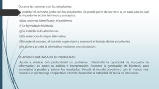 Durante las sesiones con los estudiantes:
d) Analizar el contexto junto con los estudiantes. Se puede partir de un texto o un caso para lo cual
es importante aclarar términos y conceptos.
e)Los alumnos identificarán el problema.
f) Se formularán hipótesis.
g)Se establecerán alternativas.
h)Se selecciona la mejor alternativa.
i)Durante el proceso, el docente supervisará y asesorará el trabajo de los estudiantes
j)Se pone a prueba la alternativa mediante una simulación.
EL APRENDIZAJE BASADO EN PROBLEMAS:
Ayuda a analizar con profundidad un problema. Desarrolla la capacidad de búsqueda de
información, así como su análisis e interpretación. Favorece la generación de hipótesis, para
someterlas a prueba y valorar los resultados. Vincula el mundo académico con el mundo real.
Favorece el aprendizaje cooperativo. Permite desarrollar la habilidad de toma de decisiones.
 