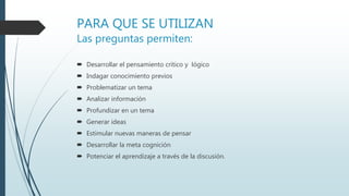 PARA QUE SE UTILIZAN
Las preguntas permiten:
 Desarrollar el pensamiento critico y lógico
 Indagar conocimiento previos
 Problematizar un tema
 Analizar información
 Profundizar en un tema
 Generar ideas
 Estimular nuevas maneras de pensar
 Desarrollar la meta cognición
 Potenciar el aprendizaje a través de la discusión.
 