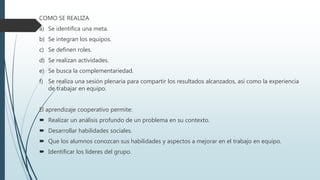 COMO SE REALIZA
a) Se identifica una meta.
b) Se integran los equipos.
c) Se definen roles.
d) Se realizan actividades.
e) Se busca la complementariedad.
f) Se realiza una sesión plenaria para compartir los resultados alcanzados, así como la experiencia
de trabajar en equipo.
El aprendizaje cooperativo permite:
 Realizar un análisis profundo de un problema en su contexto.
 Desarrollar habilidades sociales.
 Que los alumnos conozcan sus habilidades y aspectos a mejorar en el trabajo en equipo.
 Identificar los líderes del grupo.
 