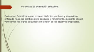 conceptos de evaluación educativa:
Evaluación Educativa: es un proceso dinámico, continuo y sistemático
enfocado hacia los cambios de la conducta y rendimiento, mediante el cual
verificamos los logros adquiridos en función de los objetivos propuestos.
 