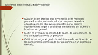 Diferencia entre evaluar, medir y calificar.
 Evaluar: es un proceso que sirviéndose de la medición,
permite formular juicios de valor, al comparar la realidad
educativa con los objetivos propuestos por el sistema
educativo para llegar a decisiones en beneficio del alumno y
la educación general.
 Medir: es averiguar la cantidad de cosas, de un fenómeno, de
una característica o de un producto.
 Calificar: es juzgar el grado de suficiencia o la insuficiencia de
los conocimiento demostrado por un alumno en un examen o
ejercicio.
 