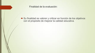 Finalidad de la evaluación:
 Su finalidad es valorar y criticar en función de los objetivos
con el propósito de mejorar la calidad educativa.
 