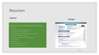 Resumen
¿Qué es?
El resumen es un texto en prosa en el cual se expresan las ideas principales de un texto
(respetando las ideas del autor). Es un procedimiento derivado de la compresión de lectura.
¿Cómo se realiza?
◦ a) El primer paso es leer de manera general el tema o texto.
◦ b) Se seleccionan las ideas más importantes.
◦ c) Se busca el significado de las palabras o los términos desconocidos.
◦ d) Se elimina la información poco relevante.
◦ e) Se redacta el informe final conectando las ideas principales.
◦ ¿Para qué se utiliza?
◦ El resumen permite:
◦ • Desarrollar la comprensión de un texto.
◦ • Presentar un texto o una lección.
Ejemplo
25/06/2023
 