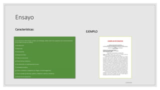 Ensayo
Características:
a) La estructura del ensayo es libre; sin embargo, debe cubrir tres aspectos (no necesariamente
en el orden en que se indica):
• Introducción
• Desarrollo
• Conclusiones
b) Redacción libre.
c) Trata un solo tema.
d) Tiene forma sintáctica.
e) Su extensión es relativamente breve.
f) Variedad temática.
g) Estilo cuidadoso y elegante (sin llegar a la extravagancia).
h) Tono variado (profundo, poético, didáctico, satírico, etcétera).
i) Ameno en la exposición.
EJEMPLO
25/06/2023
 