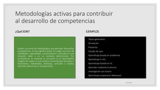 Metodologías activas para contribuir
al desarrollo de competencias
¿Qué SON?
◦ Existen una serie de metodologías que permiten desarrollar
competencias, lo que significa poner en juego una serie de
habilidades, capacidades, conocimientos y actitudes en una
situación dada y en un contexto determinado. Por
competencia se entiende la actuación (o el desempeño)
integral del sujeto, lo que implica conocimientos factuales o
declarativos, habilidades, destrezas, actitudes y valores;
todo ello, dentro de un contexto ético.
EJEMPLOS
◦ Tópico generativo
◦ Simulación
◦ Proyectos
◦ Estudio de caso
◦ Aprendizaje basado en problemas
◦ Aprendizaje in situ
◦ Aprendizaje basado en tic
◦ Aprender mediante el servicio
◦ Investigación con tutoría
◦ Aprendizaje cooperativo Webquest
25/06/2023
 
