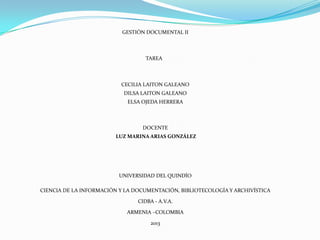 GESTIÓN DOCUMENTAL II
TAREA
CECILIA LAITON GALEANO
DILSA LAITON GALEANO
ELSA OJEDA HERRERA
DOCENTE
LUZ MARINA ARIAS GONZÁLEZ
UNIVERSIDAD DEL QUINDÍO
CIENCIA DE LA INFORMACIÓN Y LA DOCUMENTACIÓN, BIBLIOTECOLOGÍA Y ARCHIVÍSTICA
CIDBA - A.V.A.
ARMENIA –COLOMBIA
2013
 