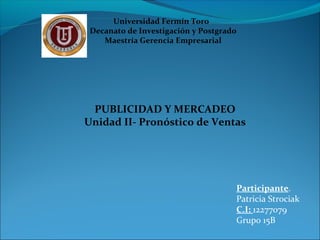 Universidad Fermín Toro
Decanato de Investigación y Postgrado
Maestría Gerencia Empresarial
Participante.
Patricia Strociak
C.I: 12277079
Grupo 15B
PUBLICIDAD Y MERCADEO
Unidad II- Pronóstico de Ventas
 