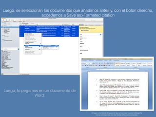 Luego, se seleccionan los documentos que añadimos antes y, con el botón derecho,
accedemos a Save as>Formated citation
(imagen orientativa del aspecto que presentará nuestra bibliografía
-no se corresponde con los títulos arriba seleccionados-)
Luego, lo pegamos en un documento de
Word:
 
