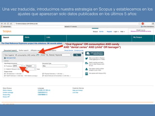 Una vez traducida, introducimos nuestra estrategia en Scopus y establecemos en los
ajustes que aparezcan solo datos publicados en los últimos 5 años:
"Oral Hygiene" OR consumption AND candy
AND "dental caries" AND (child* OR teenager*)
 