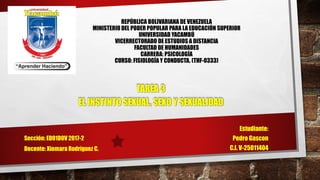 REPÚBLICA BOLIVARIANA DE VENEZUELA
MINISTERIO DEL PODER POPULAR PARA LA EDUCACIÓN SUPERIOR
UNIVERSIDAD YACAMBÚ
VICERRECTORADO DE ESTUDIOS A DISTANCIA
FACULTAD DE HUMANIDADES
CARRERA: PSICOLOGÍA
CURSO: FISIOLOGÍA Y CONDUCTA. (THF-0333)
TAREA 3
EL INSTINTO SEXUAL, SEXO Y SEXUALIDAD
Estudiante:
Pedro Gascon
C.I. V-25011404
Sección: ED01D0V 2017-2
Docente: Xiomara Rodríguez C.
 