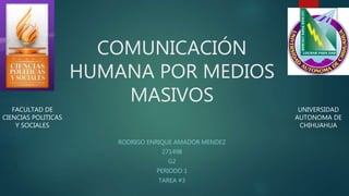 COMUNICACIÓN 
HUMANA POR MEDIOS 
MASIVOS 
RODRIGO ENRIQUE AMADOR MENDEZ 
271498 
G2 
PERIODO 1 
TAREA #3 
FACULTAD DE 
CIENCIAS POLITICAS 
Y SOCIALES 
UNIVERSIDAD 
AUTONOMA DE 
CHIHUAHUA 
 