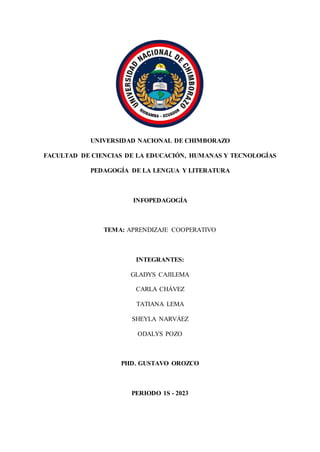UNIVERSIDAD NACIONAL DE CHIMBORAZO
FACULTAD DE CIENCIAS DE LA EDUCACIÓN, HUMANAS Y TECNOLOGÍAS
PEDAGOGÍA DE LA LENGUA Y LITERATURA
INFOPEDAGOGÍA
TEMA: APRENDIZAJE COOPERATIVO
INTEGRANTES:
GLADYS CAJILEMA
CARLA CHÁVEZ
TATIANA LEMA
SHEYLA NARVÁEZ
ODALYS POZO
PHD. GUSTAVO OROZCO
PERIODO 1S - 2023
 