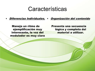 Características
• Diferencias Individuales.
Maneja un ritmo de
ejemplificación muy
interesante, la voz del
modulador es muy clara
• Organización del contenido
Presenta una secuencia
lógica y completa del
material a utilizar.
 