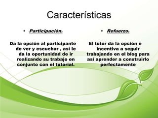 Características
• Participación.
Da la opción al participante
de ver y escuchar , así le
da la oportunidad de ir
realizando su trabajo en
conjunto con el tutorial.
• Refuerzo.
El tutor da la opción e
incentiva a seguir
trabajando en el blog para
así aprender a construirlo
perfectamente
 