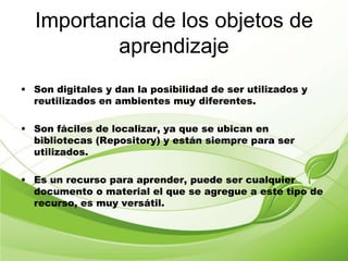 Importancia de los objetos de
aprendizaje
• Son digitales y dan la posibilidad de ser utilizados y
reutilizados en ambientes muy diferentes.
• Son fáciles de localizar, ya que se ubican en
bibliotecas (Repository) y están siempre para ser
utilizados.
• Es un recurso para aprender, puede ser cualquier
documento o material el que se agregue a este tipo de
recurso, es muy versátil.
 