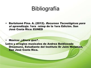 Bibliografía
• Bartolomé Pina. A. (2012). Recursos Tecnológicos para
el aprendizaje. 1era reimp de la 1era Edición. San
José Costa Rica: EUNED
• Música: ¿Ahora que? .
Letra y arreglos musicales de Andrea Baldioceda
Oreamuno, Estudiante del Instituto Dr Jaim Weizman,
San José Costa Rica.
 