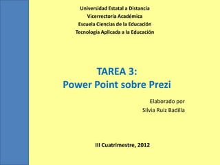 Universidad Estatal a Distancia
       Vicerrectoría Académica
   Escuela Ciencias de la Educación
  Tecnología Aplicada a la Educación




      TAREA 3:
Power Point sobre Prezi
                                  Elaborado por
                              Silvia Ruiz Badilla




          III Cuatrimestre, 2012
 