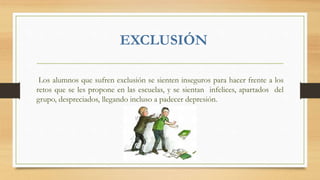 EXCLUSIÓN
Los alumnos que sufren exclusión se sienten inseguros para hacer frente a los
retos que se les propone en las escuelas, y se sientan infelices, apartados del
grupo, despreciados, llegando incluso a padecer depresión.