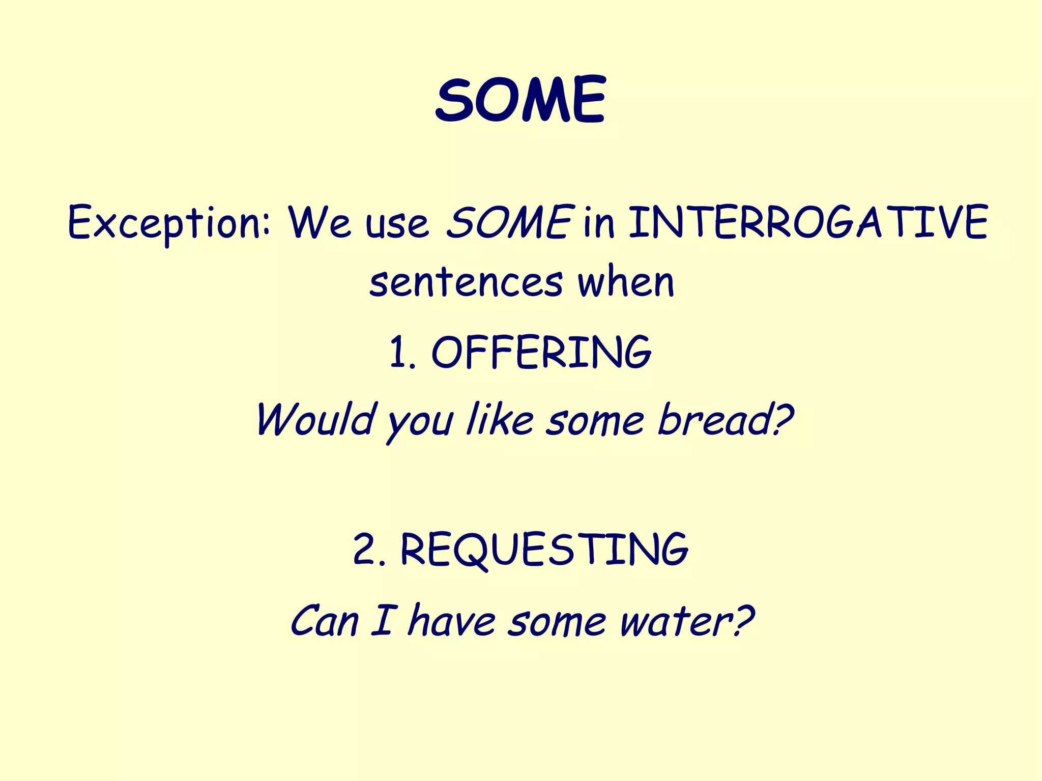 SOME
Exception: We use SOME in INTERROGATIVE
sentences when
1. OFFERING
Would you like some bread?
2. REQUESTING
Can I have some water?