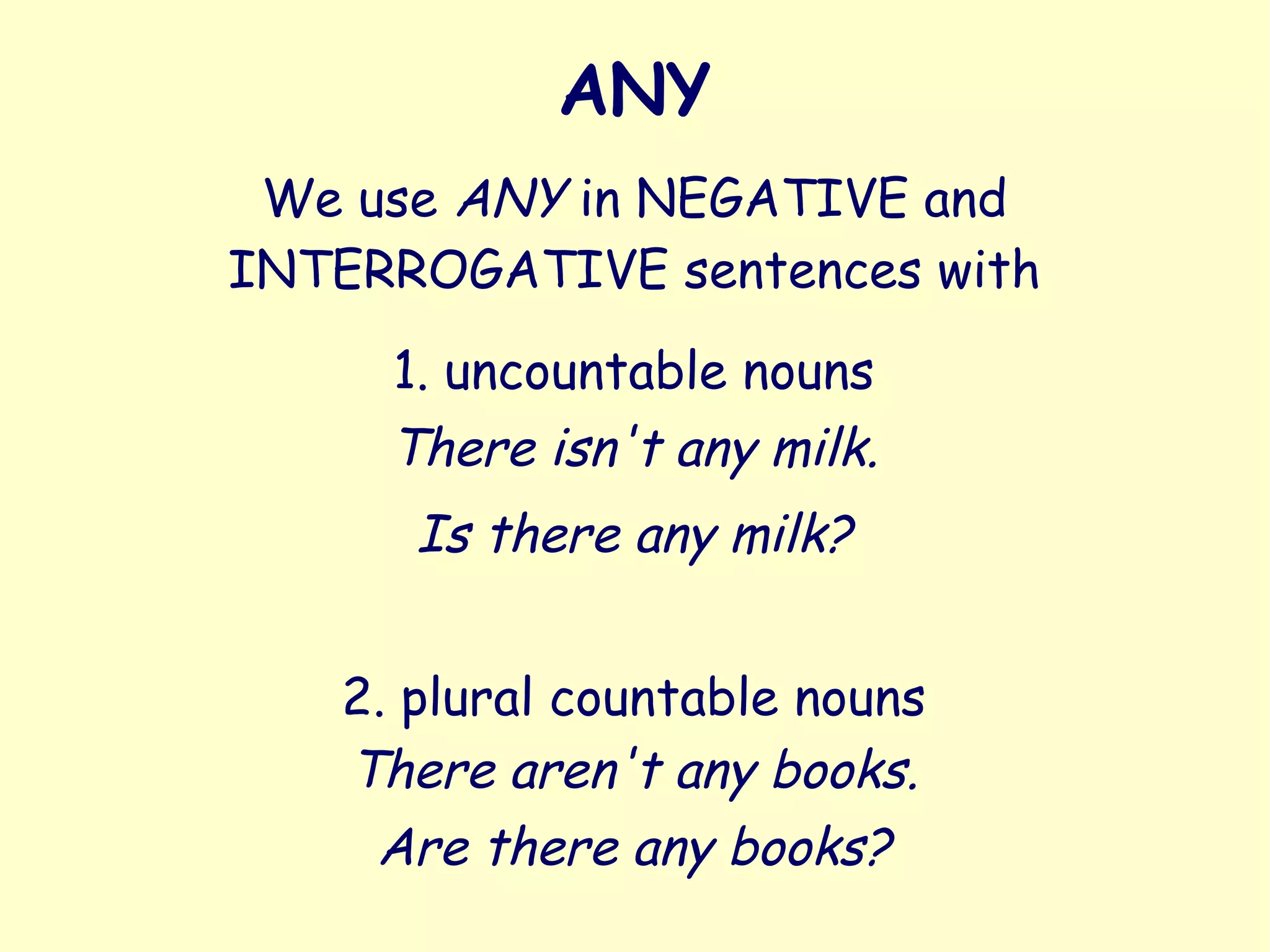 ANY
We use ANY in NEGATIVE and
INTERROGATIVE sentences with
1. uncountable nouns
2. plural countable nouns
There isn't any milk.
Is there any milk?
There aren't any books.
Are there any books?