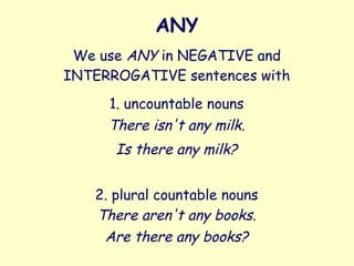 ANY
We use ANY in NEGATIVE and
INTERROGATIVE sentences with
1. uncountable nouns
2. plural countable nouns
There isn't any milk.
Is there any milk?
There aren't any books.
Are there any books?
 